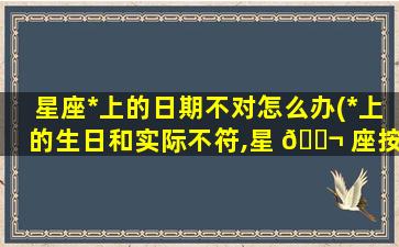 星座*
上的日期不对怎么办(*
上的生日和实际不符,星 🐬 座按哪 🐯 个算)